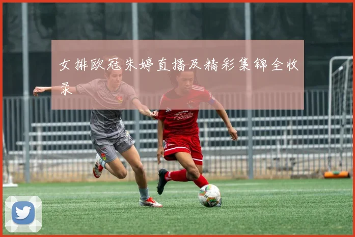 女排欧冠朱婷直播及精彩集锦全收录