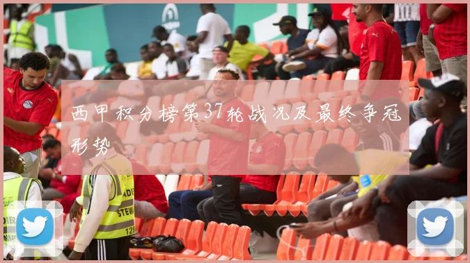 西甲积分榜第37轮战况及最终争冠形势