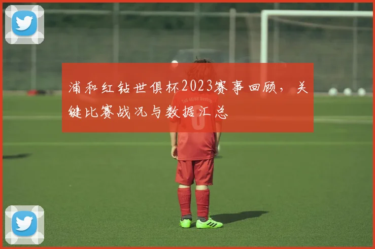 浦和红钻世俱杯2023赛事回顾，关键比赛战况与数据汇总