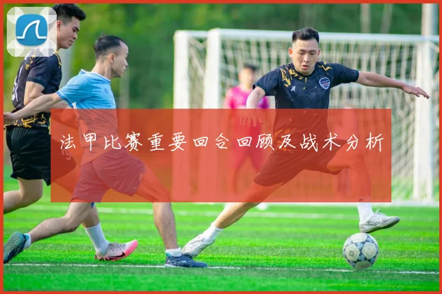 法甲比赛重要回合回顾及战术分析