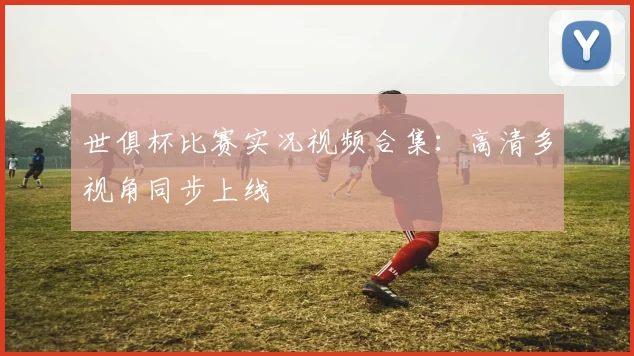世俱杯比赛实况视频合集：高清多视角同步上线