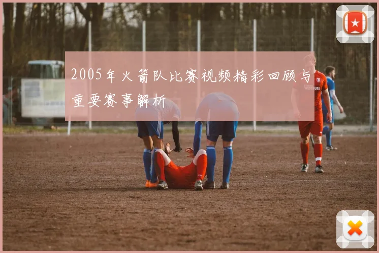 2005年火箭队比赛视频精彩回顾与重要赛事解析