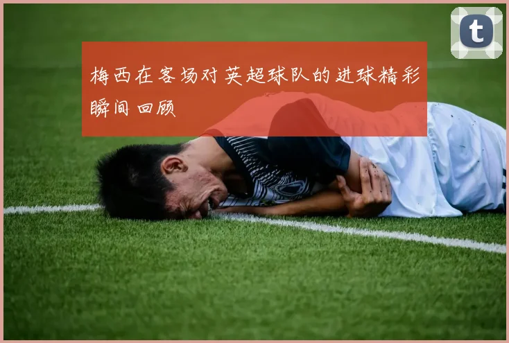 梅西在客场对英超球队的进球精彩瞬间回顾