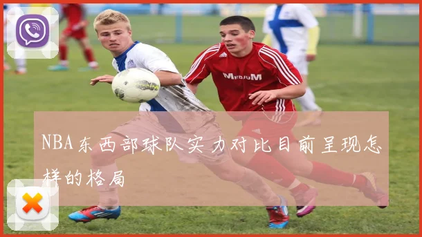 NBA东西部球队实力对比目前呈现怎样的格局